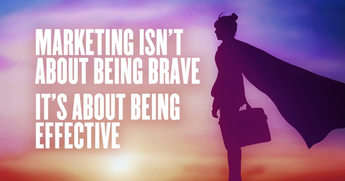 Marketing Isn’t About Being Brave: It’s About Being Effective